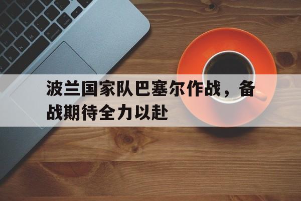 关于波兰国家队巴塞尔作战，备战期待全力以赴的信息