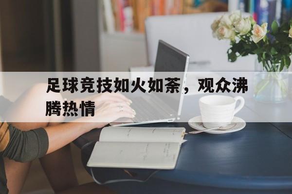 足球竞技如火如荼，观众沸腾热情的简单介绍