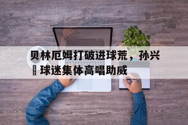 贝林厄姆打破进球荒，孙兴慜球迷集体高唱助威